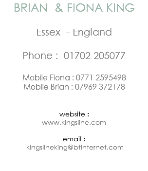 BRIAN & FIONA KING Essex - England Phone : 01702 205077 Mobile Fiona : 0771 2595498 Mobile Brian : 07969 372178 website : www.kingsline.com email : kingslineking@btinternet.com 